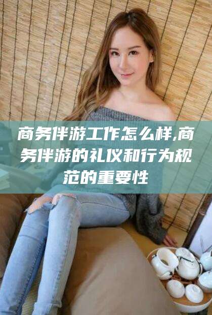 威海商务伴游工作怎么样,商务伴游的礼仪和行为规范的重要性