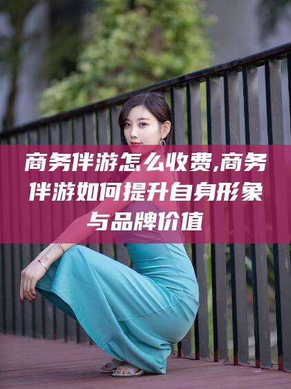 威海商务伴游怎么收费,商务伴游如何提升自身形象与品牌价值