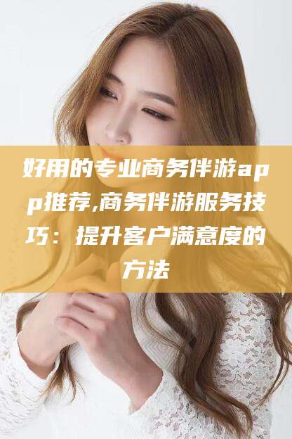 威海好用的专业商务伴游app推荐,商务伴游服务技巧：提升客户满意度的方法