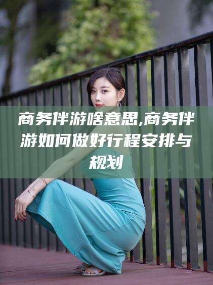 威海商务伴游啥意思,商务伴游如何做好行程安排与规划