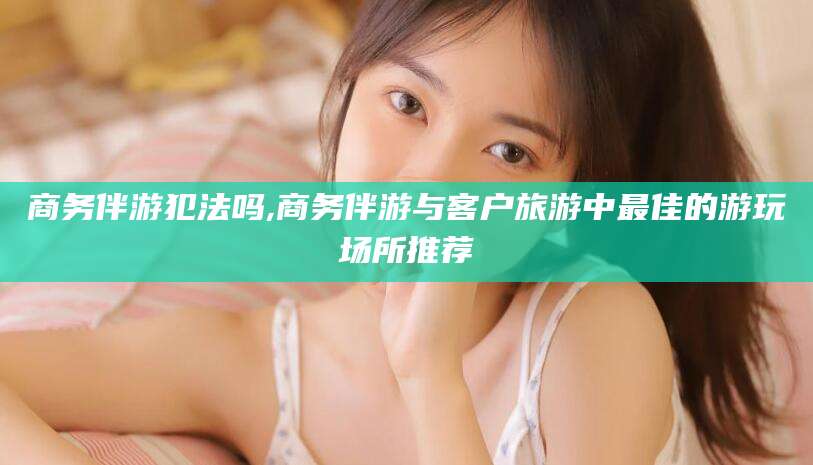 威海商务伴游犯法吗,商务伴游与客户旅游中最佳的游玩场所推荐