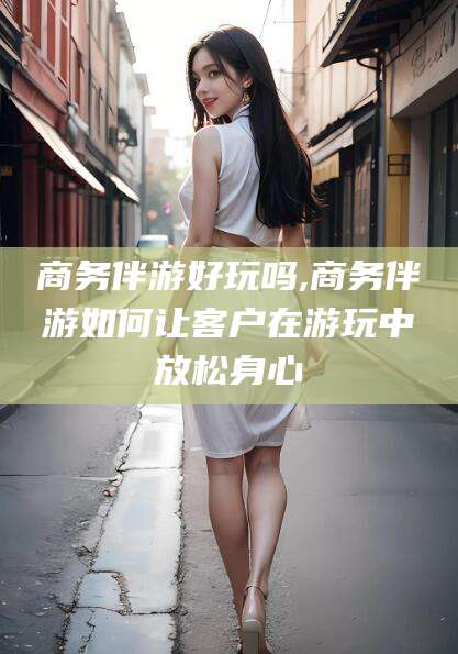 威海商务伴游好玩吗,商务伴游如何让客户在游玩中放松身心