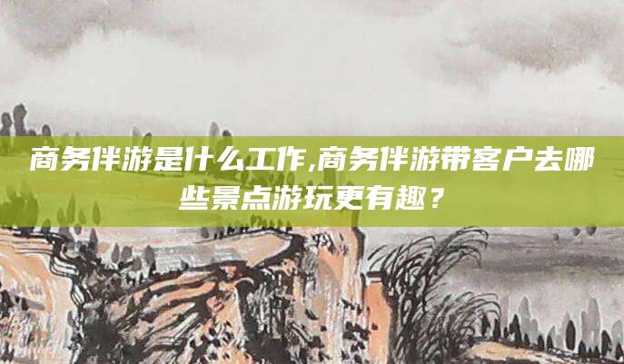 威海商务伴游是什么工作,商务伴游带客户去哪些景点游玩更有趣？