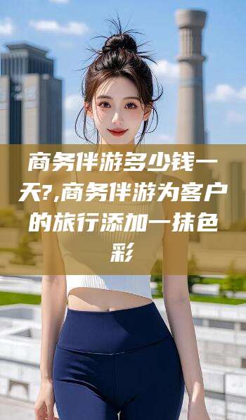 威海商务伴游多少钱一天?,商务伴游为客户的旅行添加一抹色彩