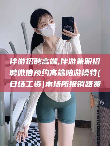 威海伴游招聘高端,伴游兼职招聘微信预约高端陪游模特[日结工资]本场所报销路费