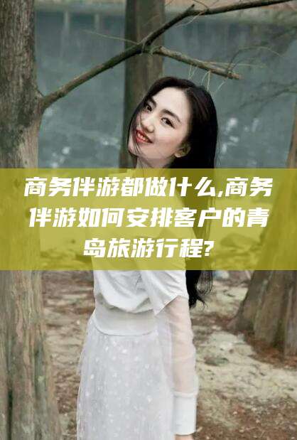 威海商务伴游都做什么,商务伴游如何安排客户的青岛旅游行程?