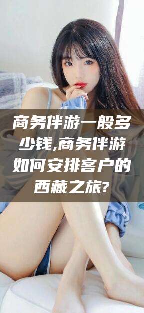 威海商务伴游一般多少钱,商务伴游如何安排客户的西藏之旅?