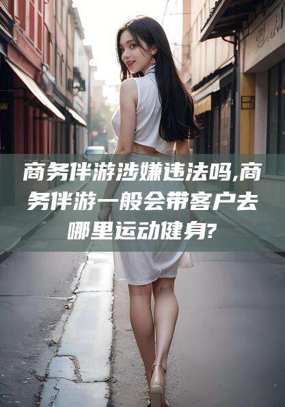 威海商务伴游涉嫌违法吗,商务伴游一般会带客户去哪里运动健身?