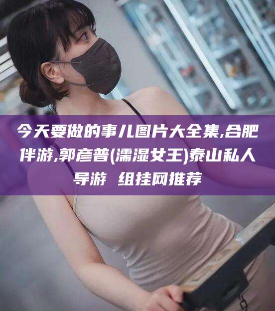 威海今天要做的事儿图片大全集,合肥伴游,郭彦普(濡湿女王)泰山私人导游 组挂网推荐