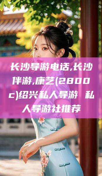 威海长沙导游电话,长沙伴游,康艺(2800c)绍兴私人导游 私人导游社推荐