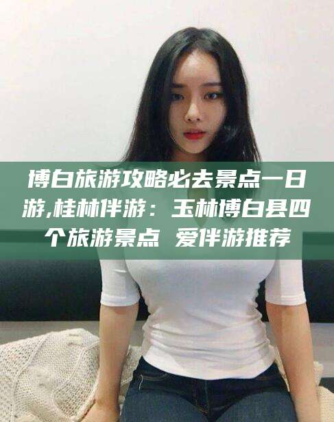 威海博白旅游攻略必去景点一日游,桂林伴游：玉林博白县四个旅游景点 爱伴游推荐