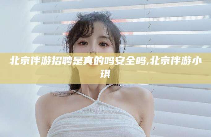 威海北京伴游招聘是真的吗安全吗,北京伴游小琪