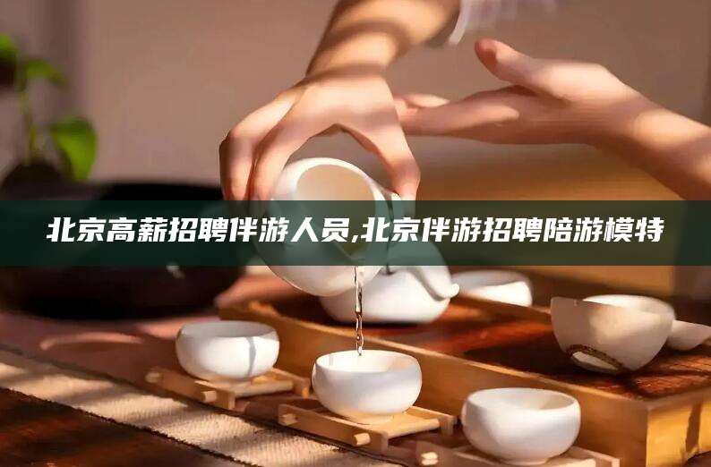 威海北京高薪招聘伴游人员,北京伴游招聘陪游模特