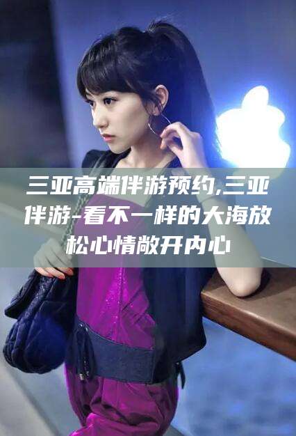 威海三亚高端伴游预约,三亚伴游-看不一样的大海放松心情敞开内心