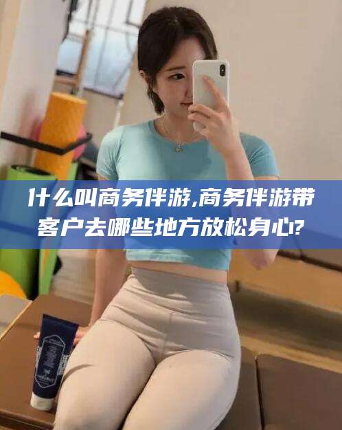 威海什么叫商务伴游,商务伴游带客户去哪些地方放松身心?
