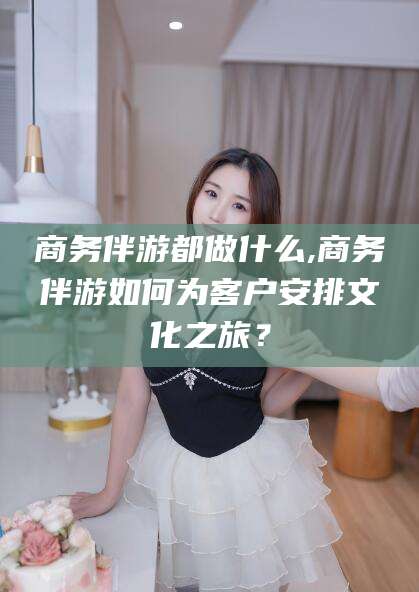 威海商务伴游都做什么,商务伴游如何为客户安排文化之旅？