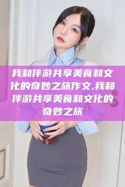 威海我和伴游共享美食和文化的奇妙之旅作文,我和伴游共享美食和文化的奇妙之旅