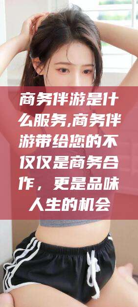 威海商务伴游是什么服务,商务伴游带给您的不仅仅是商务合作，更是品味人生的机会
