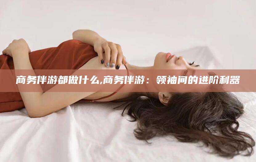 威海商务伴游都做什么,商务伴游：领袖间的进阶利器