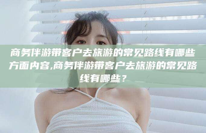 威海商务伴游带客户去旅游的常见路线有哪些方面内容,商务伴游带客户去旅游的常见路线有哪些？