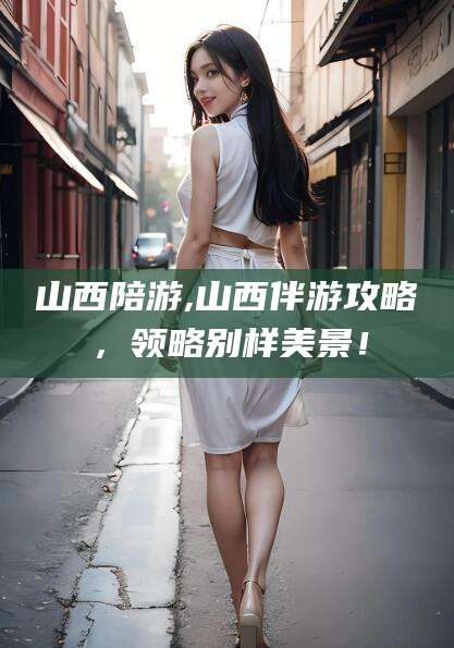 威海山西陪游,山西伴游攻略，领略别样美景！