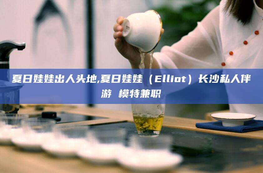 威海夏日娃娃出人头地,夏日娃娃（Elliot）长沙私人伴游 模特兼职