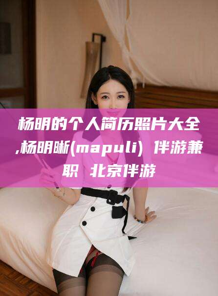 威海杨明的个人简历照片大全,杨明晰(mapuli) 伴游兼职 北京伴游