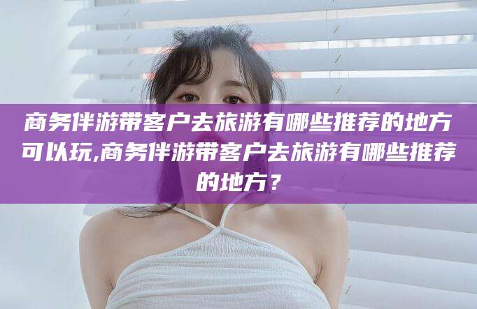 威海商务伴游带客户去旅游有哪些推荐的地方可以玩,商务伴游带客户去旅游有哪些推荐的地方？