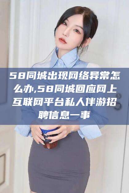 威海58同城出现网络异常怎么办,58同城回应网上互联网平台私人伴游招聘信息一事