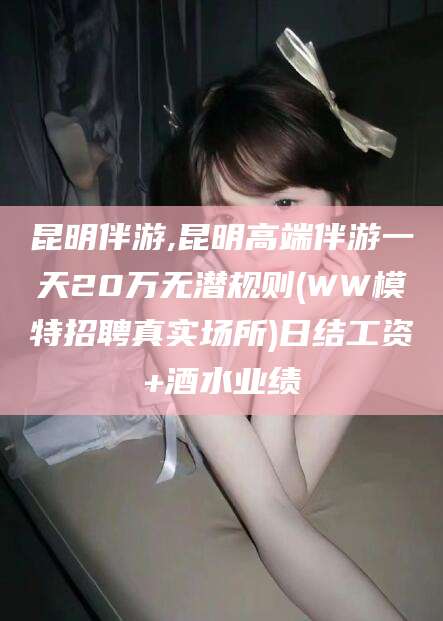 威海昆明伴游,昆明高端伴游一天20万无潜规则(WW模特招聘真实场所)日结工资+酒水业绩