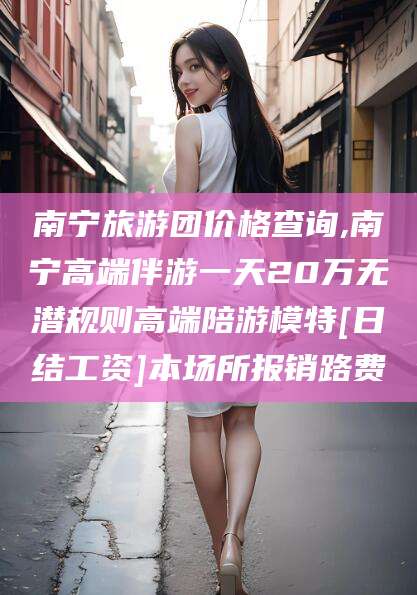 威海南宁旅游团价格查询,南宁高端伴游一天20万无潜规则高端陪游模特[日结工资]本场所报销路费