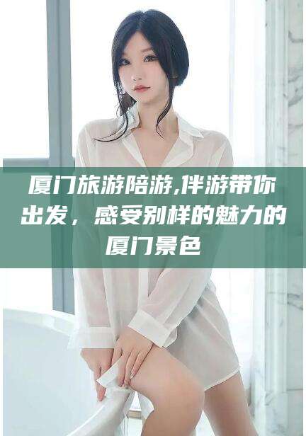 威海厦门旅游陪游,伴游带你出发，感受别样的魅力的厦门景色