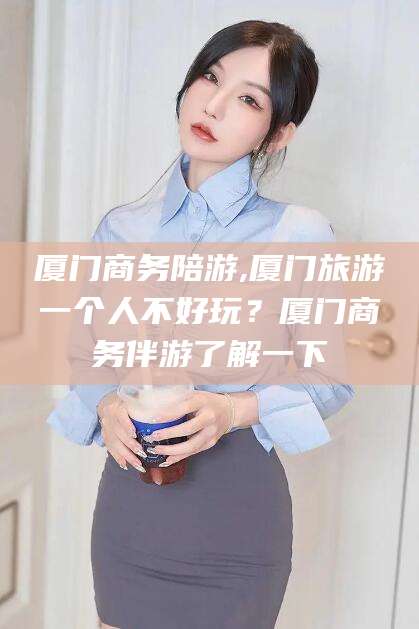 威海厦门商务陪游,厦门旅游一个人不好玩？厦门商务伴游了解一下