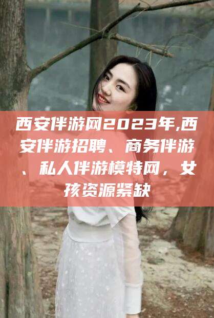 威海西安伴游网2023年,西安伴游招聘、商务伴游、私人伴游模特网，女孩资源紧缺