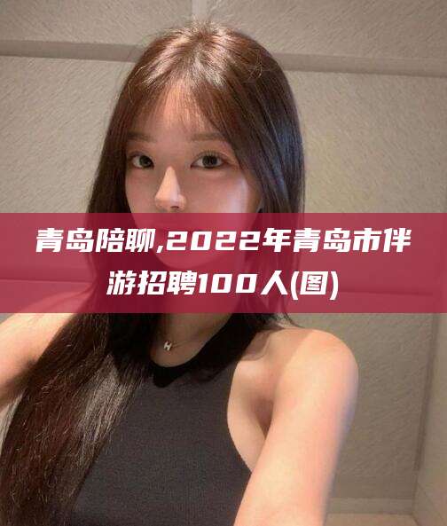 威海青岛陪聊,2022年青岛市伴游招聘100人(图)