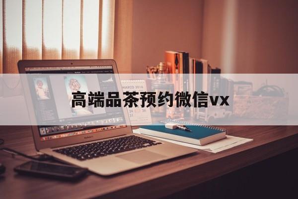 威海关于高端品茶预约微信vx的信息